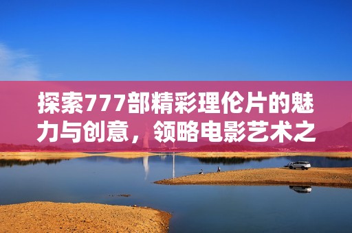 探索777部精彩理伦片的魅力与创意，领略电影艺术之美