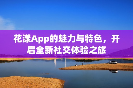 花漾App的魅力与特色，开启全新社交体验之旅