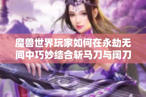 魔兽世界玩家如何在永劫无间中巧妙结合斩马刀与阔刀的使用技巧