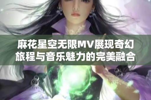 麻花星空无限MV展现奇幻旅程与音乐魅力的完美融合