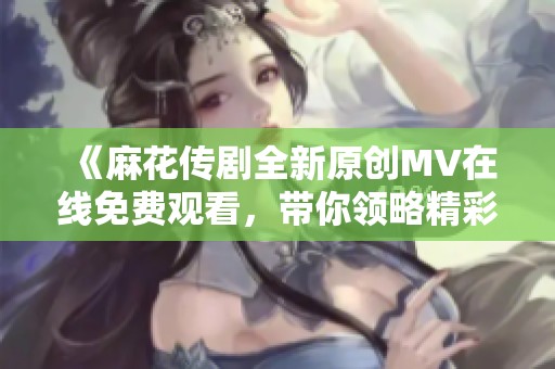 《麻花传剧全新原创MV在线免费观看，带你领略精彩剧幕》