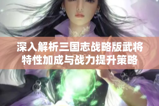 深入解析三国志战略版武将特性加成与战力提升策略