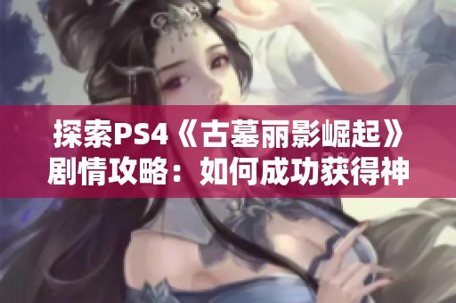 探索PS4《古墓丽影崛起》剧情攻略：如何成功获得神圣之源