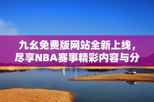 九幺免费版网站全新上线，尽享NBA赛事精彩内容与分析