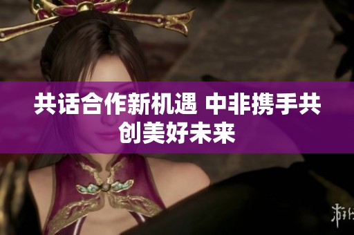 共话合作新机遇 中非携手共创美好未来