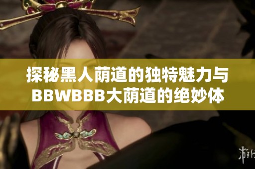 探秘黑人荫道的独特魅力与BBWBBB大荫道的绝妙体验