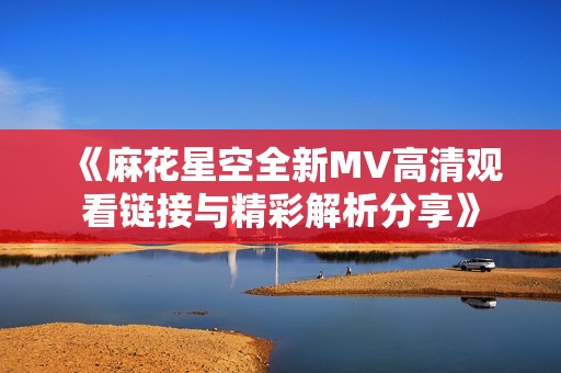 《麻花星空全新MV高清观看链接与精彩解析分享》