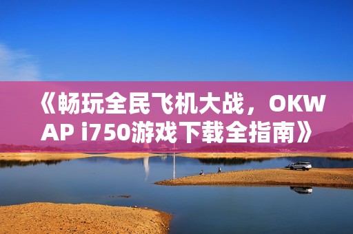 《畅玩全民飞机大战，OKWAP i750游戏下载全指南》