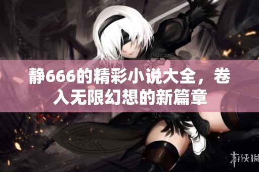 静666的精彩小说大全，卷入无限幻想的新篇章