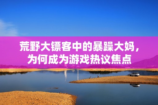 荒野大镖客中的暴躁大妈，为何成为游戏热议焦点