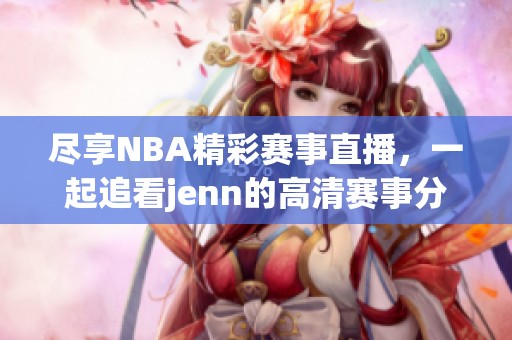 尽享NBA精彩赛事直播，一起追看jenn的高清赛事分享