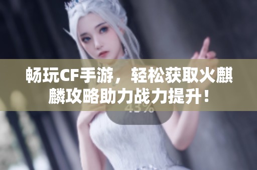 畅玩CF手游，轻松获取火麒麟攻略助力战力提升！