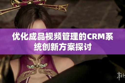 优化成品视频管理的CRM系统创新方案探讨