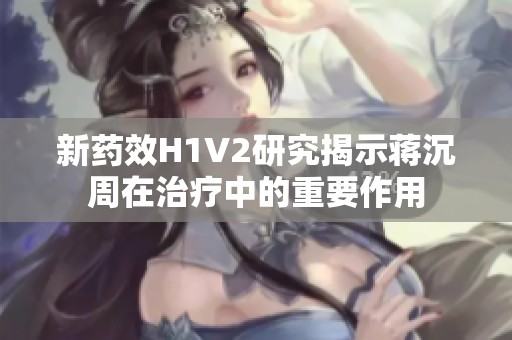 新药效H1V2研究揭示蒋沉周在治疗中的重要作用