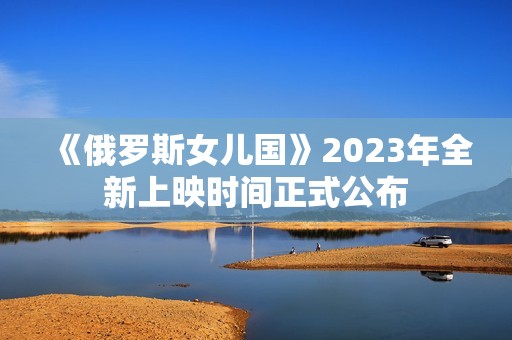 《俄罗斯女儿国》2023年全新上映时间正式公布