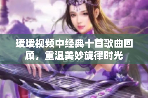 瑷瑷视频中经典十首歌曲回顾，重温美妙旋律时光