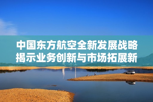 中国东方航空全新发展战略揭示业务创新与市场拓展新机遇