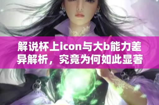 解说杯上icon与大b能力差异解析，究竟为何如此显著