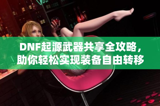 DNF起源武器共享全攻略，助你轻松实现装备自由转移！