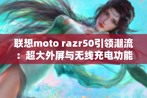 联想moto razr50引领潮流：超大外屏与无线充电功能震撼发布