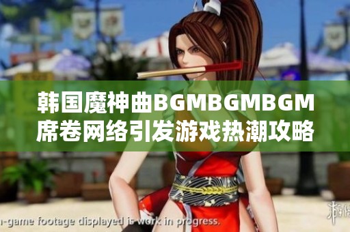 韩国魔神曲BGMBGMBGM席卷网络引发游戏热潮攻略分享