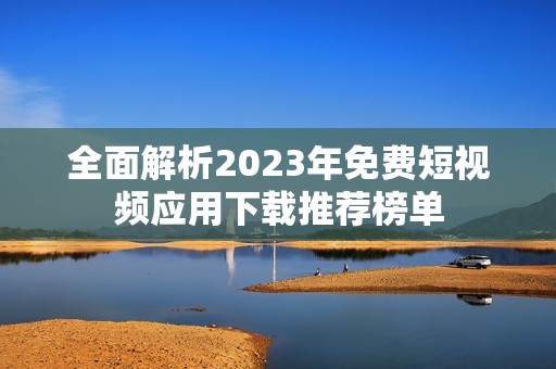 全面解析2023年免费短视频应用下载推荐榜单