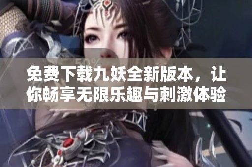 免费下载九妖全新版本，让你畅享无限乐趣与刺激体验