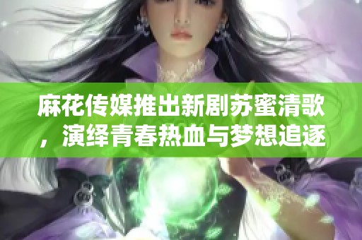 麻花传媒推出新剧苏蜜清歌，演绎青春热血与梦想追逐的故事