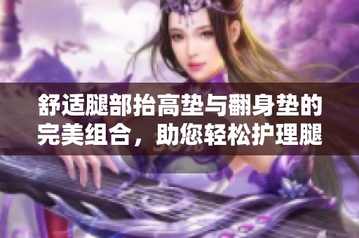 舒适腿部抬高垫与翻身垫的完美组合，助您轻松护理腿部健康