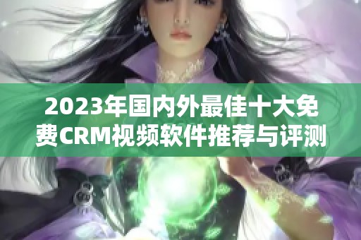 2023年国内外最佳十大免费CRM视频软件推荐与评测