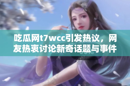 吃瓜网t7wcc引发热议，网友热衷讨论新奇话题与事件