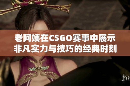 老阿姨在CSGO赛事中展示非凡实力与技巧的经典时刻