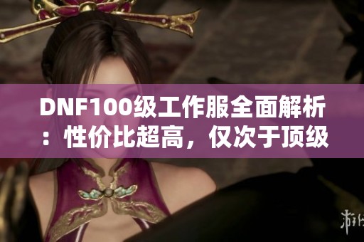 DNF100级工作服全面解析：性价比超高，仅次于顶级套装！