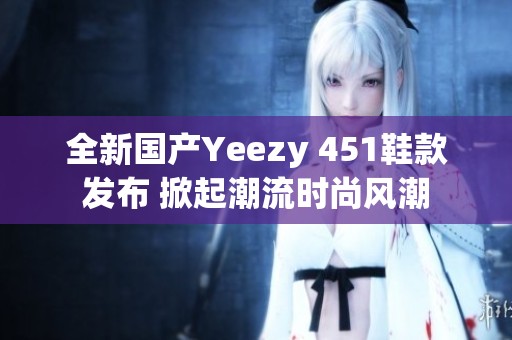 全新国产Yeezy 451鞋款发布 掀起潮流时尚风潮