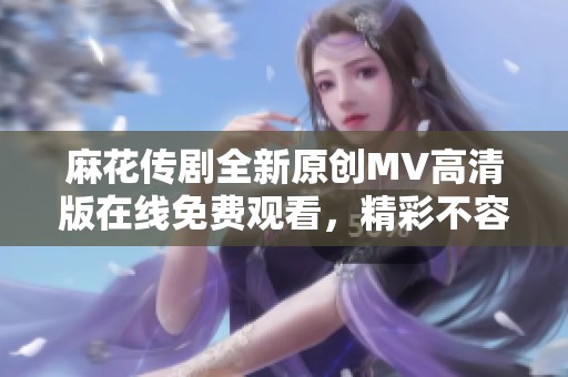 麻花传剧全新原创MV高清版在线免费观看，精彩不容错过