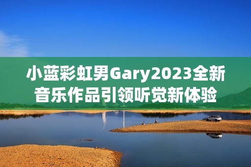 小蓝彩虹男Gary2023全新音乐作品引领听觉新体验