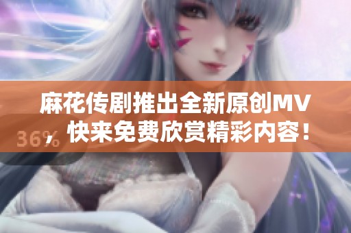 麻花传剧推出全新原创MV，快来免费欣赏精彩内容！