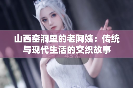 山西窑洞里的老阿姨：传统与现代生活的交织故事