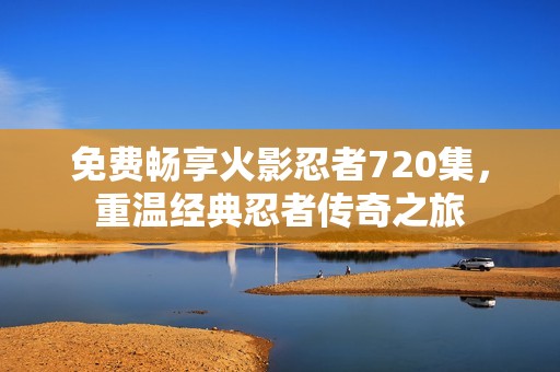 免费畅享火影忍者720集，重温经典忍者传奇之旅