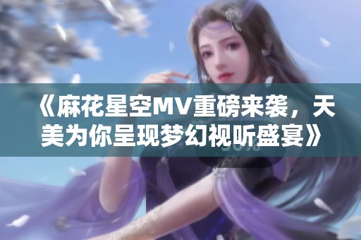 《麻花星空MV重磅来袭，天美为你呈现梦幻视听盛宴》