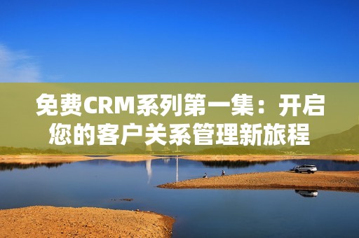 免费CRM系列第一集：开启您的客户关系管理新旅程