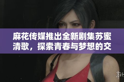 麻花传媒推出全新剧集苏蜜清歌，探索青春与梦想的交织之旅