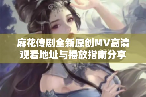 麻花传剧全新原创MV高清观看地址与播放指南分享