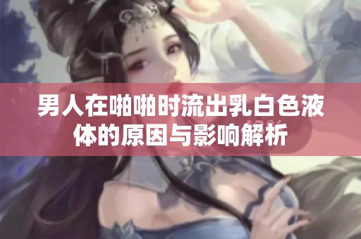 男人在啪啪时流出乳白色液体的原因与影响解析