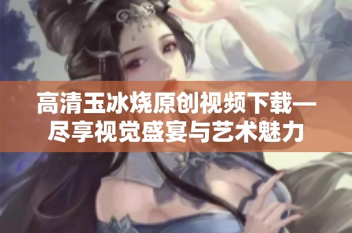 高清玉冰烧原创视频下载—尽享视觉盛宴与艺术魅力