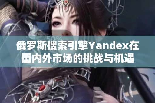 俄罗斯搜索引擎Yandex在国内外市场的挑战与机遇