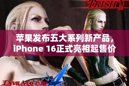 苹果发布五大系列新产品，iPhone 16正式亮相起售价5999元