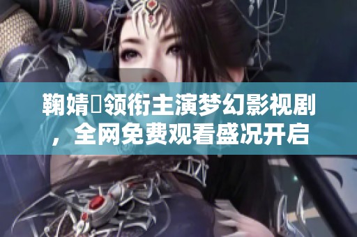 鞠婧祎领衔主演梦幻影视剧，全网免费观看盛况开启