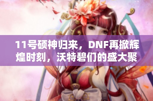 11号硕神归来，DNF再掀辉煌时刻，沃特碧们的盛大聚会