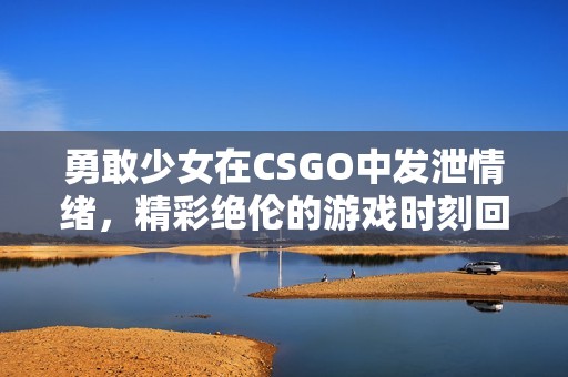 勇敢少女在CSGO中发泄情绪，精彩绝伦的游戏时刻回顾